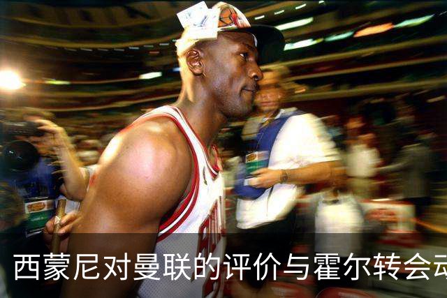 西蒙尼对曼联的评价与霍尔转会动态
